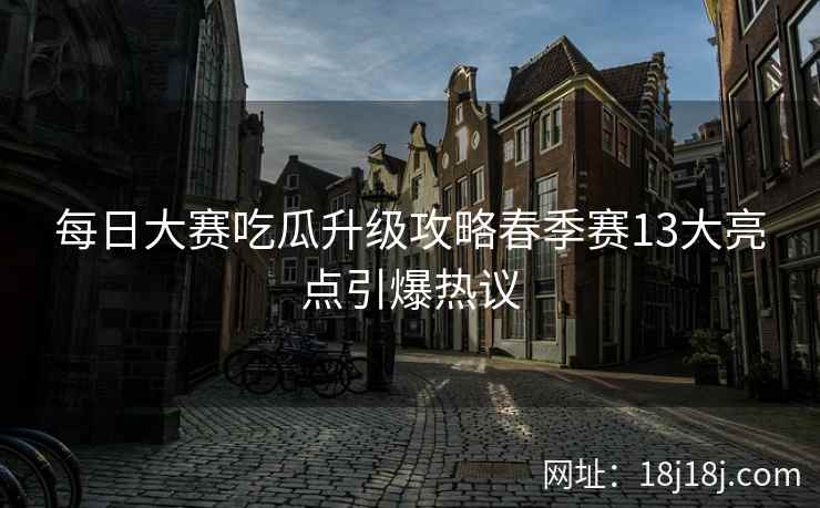 每日大赛吃瓜升级攻略春季赛13大亮点引爆热议