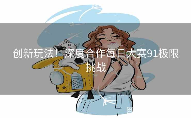 创新玩法！深度合作每日大赛91极限挑战