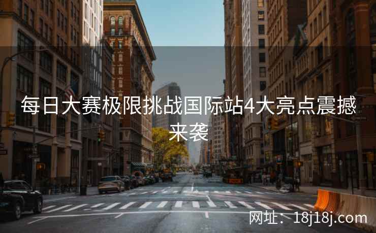 每日大赛极限挑战国际站4大亮点震撼来袭