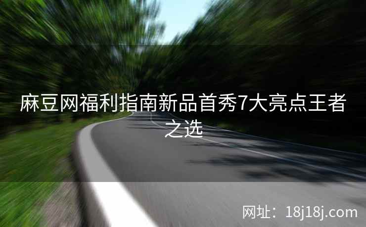麻豆网福利指南新品首秀7大亮点王者之选