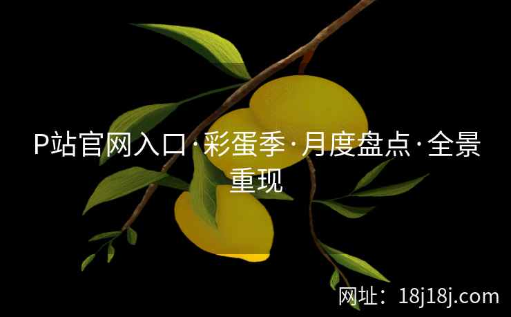 P站官网入口·彩蛋季·月度盘点·全景重现