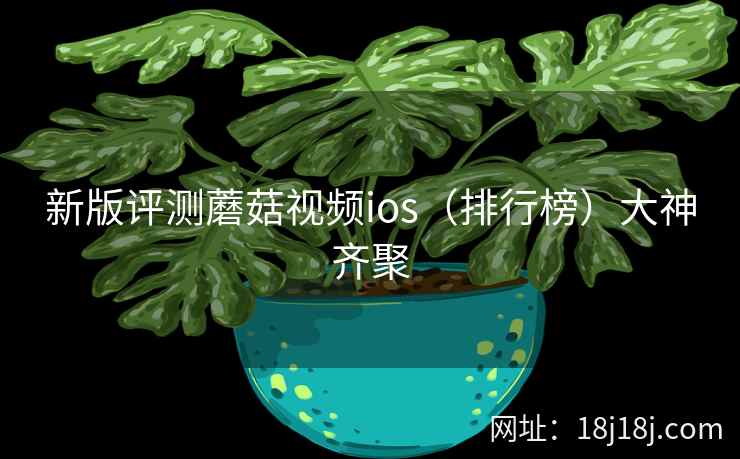 新版评测蘑菇视频ios（排行榜）大神齐聚