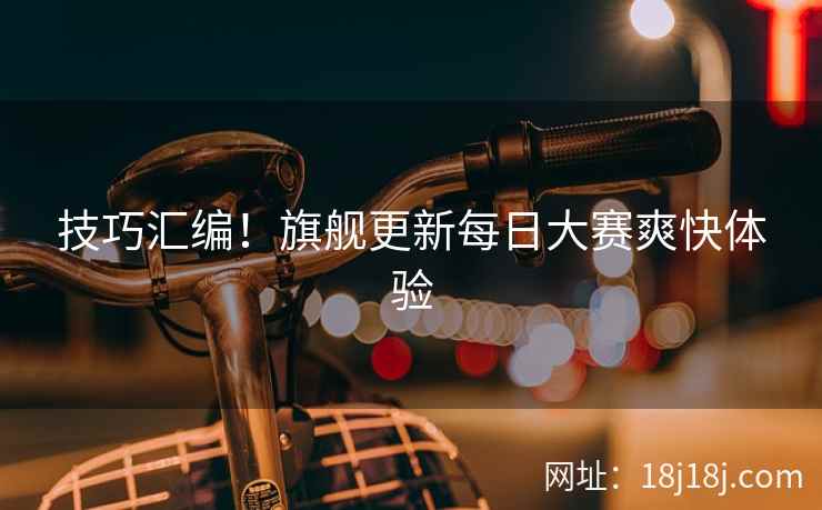 技巧汇编！旗舰更新每日大赛爽快体验