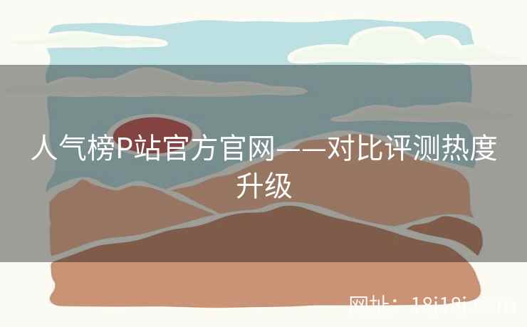 人气榜P站官方官网——对比评测热度升级