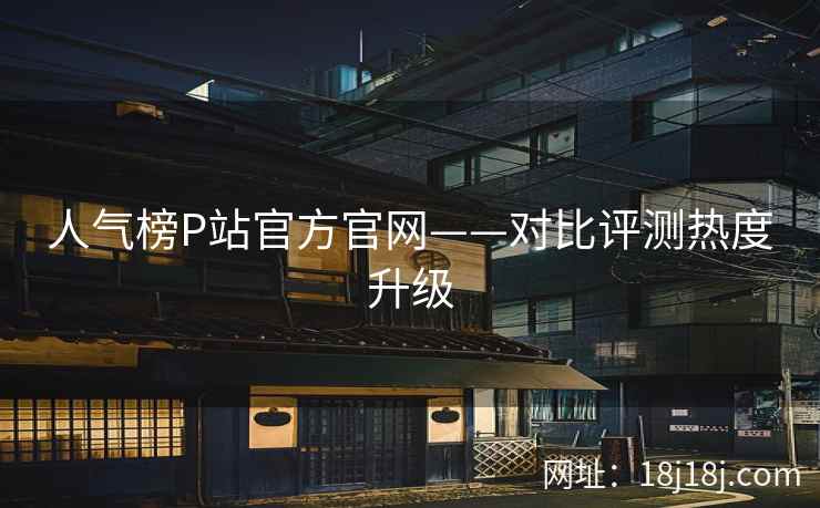 人气榜P站官方官网——对比评测热度升级