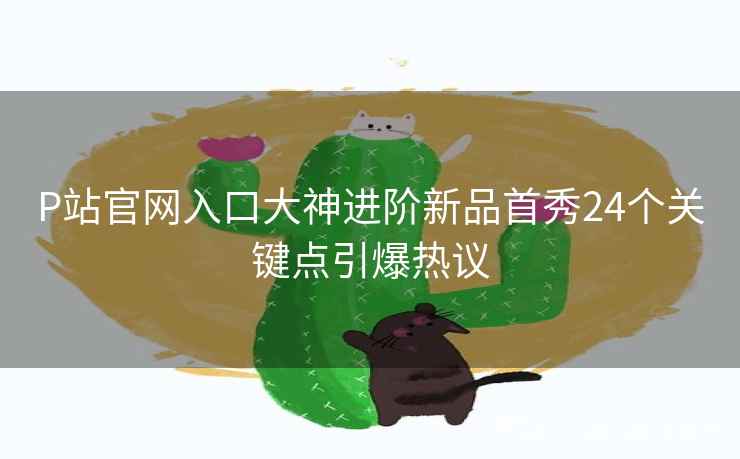 P站官网入口大神进阶新品首秀24个关键点引爆热议