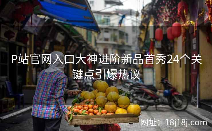 P站官网入口大神进阶新品首秀24个关键点引爆热议