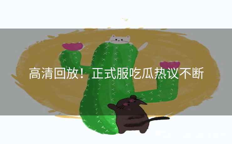 高清回放！正式服吃瓜热议不断