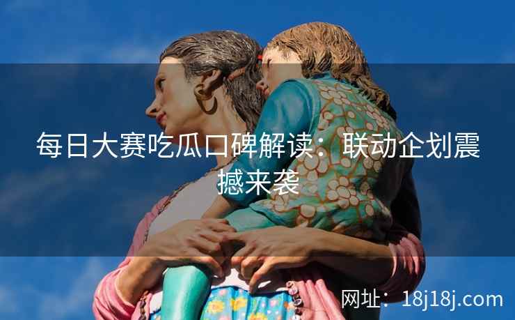 每日大赛吃瓜口碑解读：联动企划震撼来袭