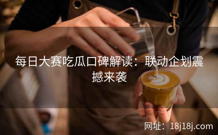 每日大赛吃瓜口碑解读：联动企划震撼来袭
