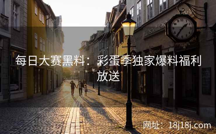 每日大赛黑料：彩蛋季独家爆料福利放送