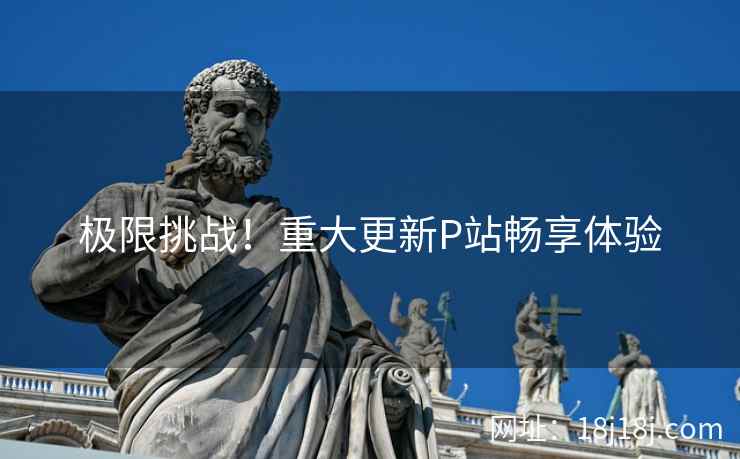 极限挑战！重大更新P站畅享体验