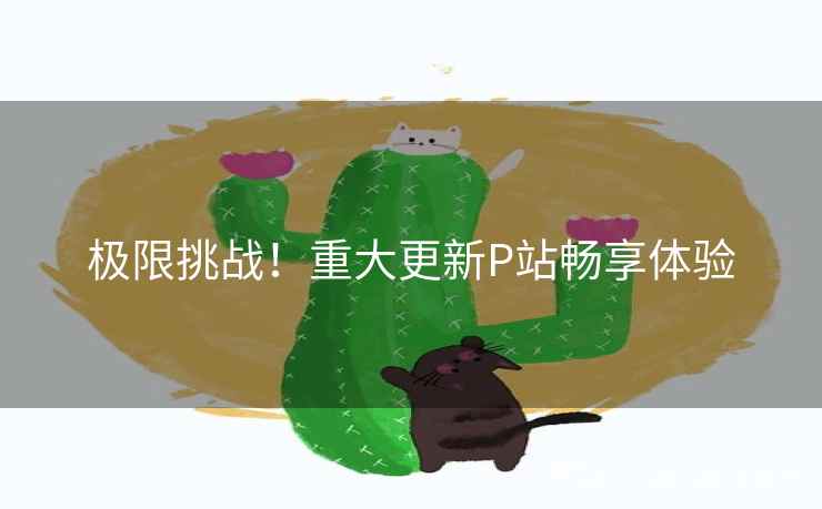 极限挑战！重大更新P站畅享体验