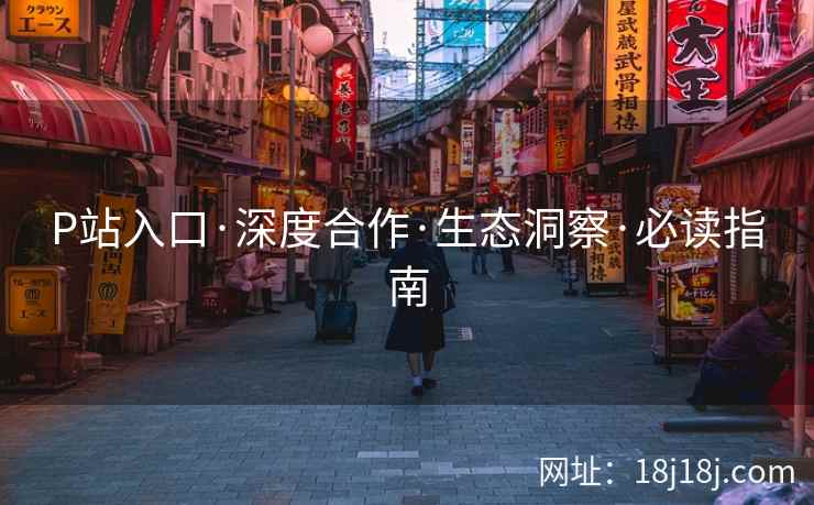 P站入口·深度合作·生态洞察·必读指南