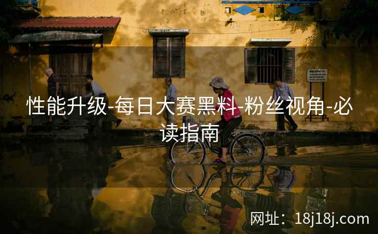 性能升级-每日大赛黑料-粉丝视角-必读指南