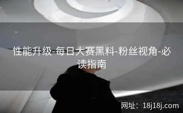 性能升级-每日大赛黑料-粉丝视角-必读指南