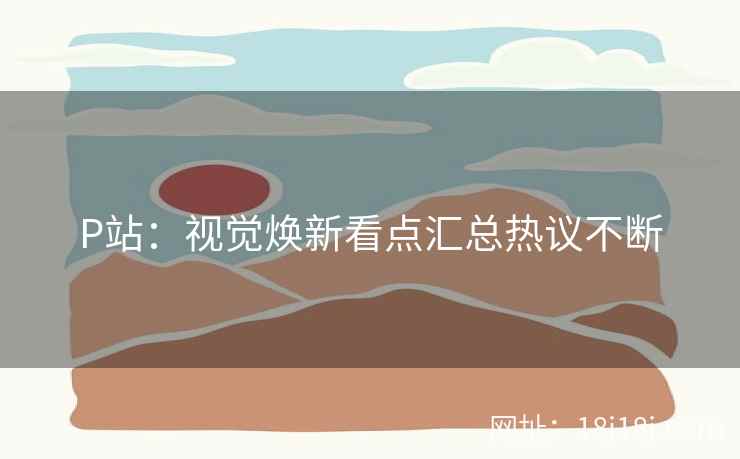 P站：视觉焕新看点汇总热议不断