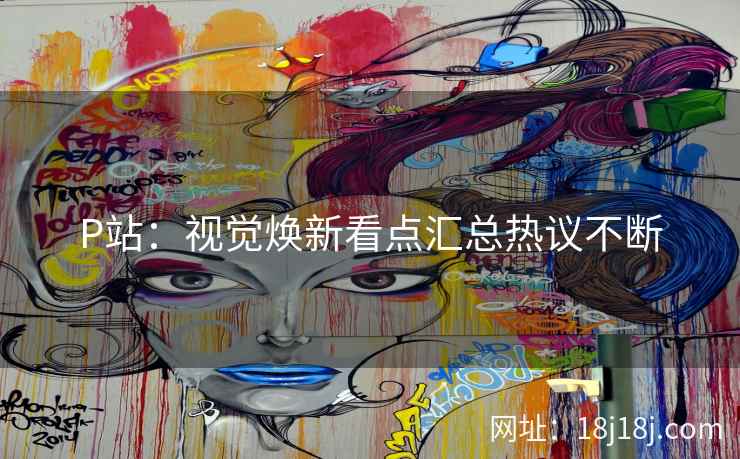P站：视觉焕新看点汇总热议不断