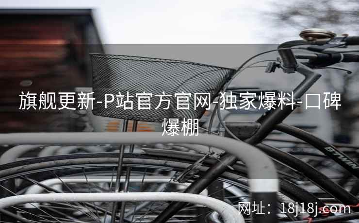 旗舰更新-P站官方官网-独家爆料-口碑爆棚