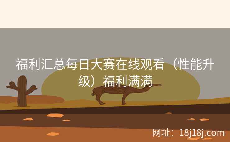 福利汇总每日大赛在线观看（性能升级）福利满满