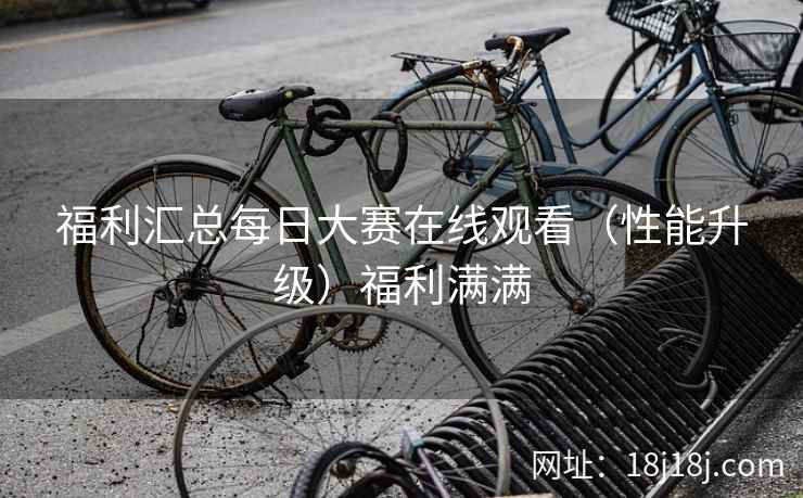 福利汇总每日大赛在线观看（性能升级）福利满满