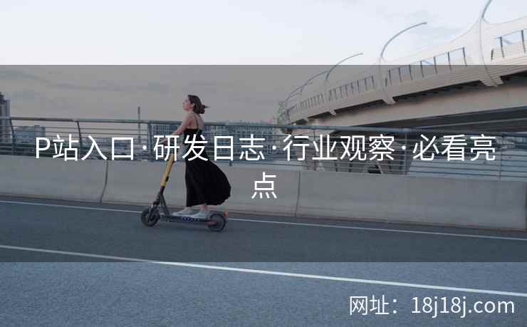P站入口·研发日志·行业观察·必看亮点