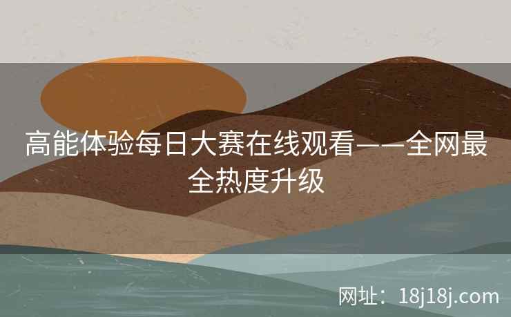 高能体验每日大赛在线观看——全网最全热度升级