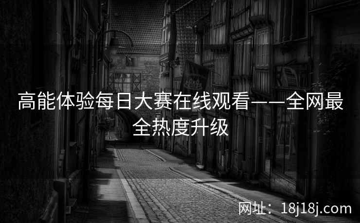 高能体验每日大赛在线观看——全网最全热度升级