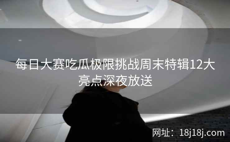 每日大赛吃瓜极限挑战周末特辑12大亮点深夜放送