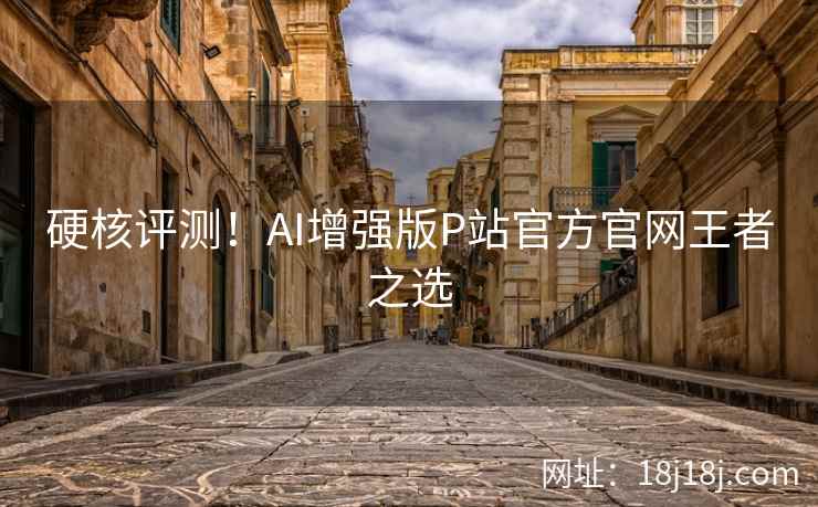 硬核评测！AI增强版P站官方官网王者之选