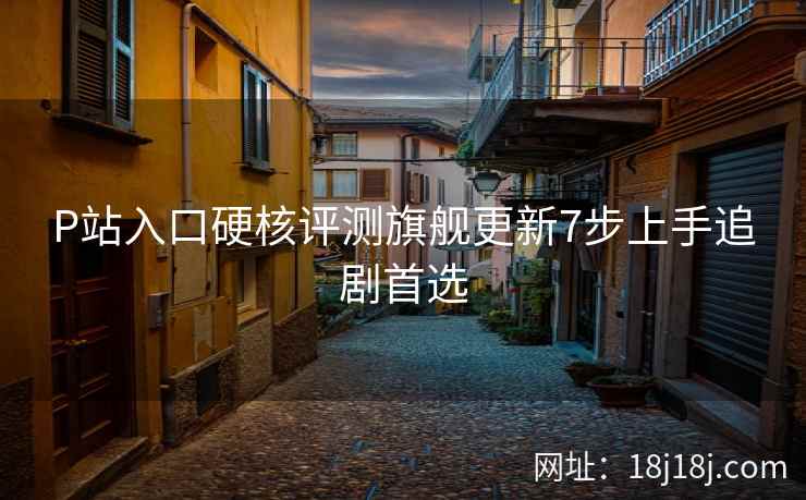 P站入口硬核评测旗舰更新7步上手追剧首选