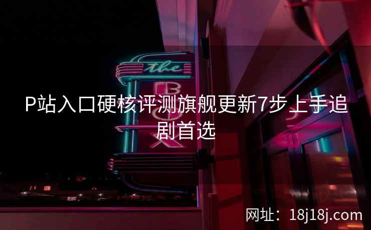 P站入口硬核评测旗舰更新7步上手追剧首选